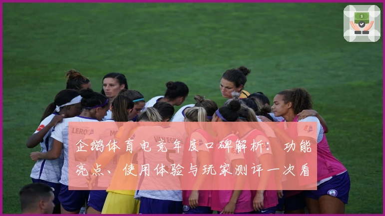 企鹅体育电竞年度口碑解析：功能亮点、使用体验与玩家测评一次看懂