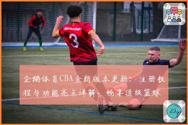 企鹅体育CBA全新版本更新：注册教程与功能亮点详解，畅享顶级篮球赛事