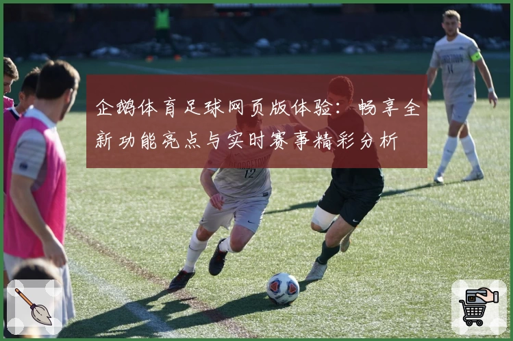 企鹅体育足球网页版体验：畅享全新功能亮点与实时赛事精彩分析