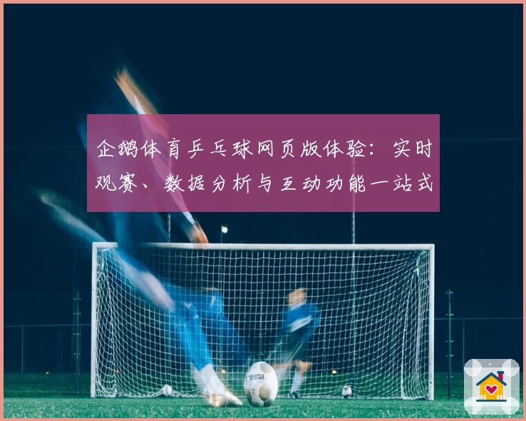 企鹅体育乒乓球网页版体验：实时观赛、数据分析与互动功能一站式满足