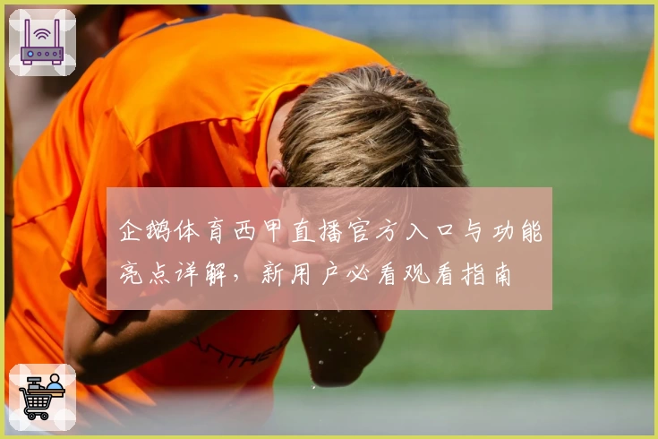 企鹅体育西甲直播官方入口与功能亮点详解，新用户必看观看指南
