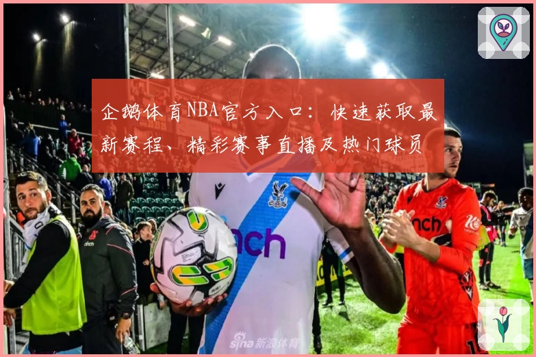 企鹅体育NBA官方入口:快速获取最新赛程、精彩赛事直播及热门球员动态完整指南