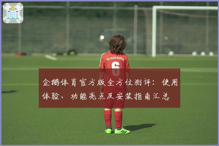 企鹅体育官方版全方位测评：使用体验、功能亮点及安装指南汇总