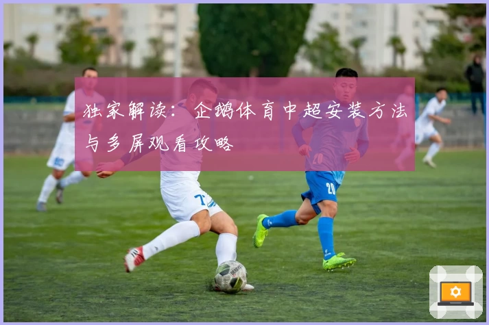 独家解读：企鹅体育中超安装方法与多屏观看攻略