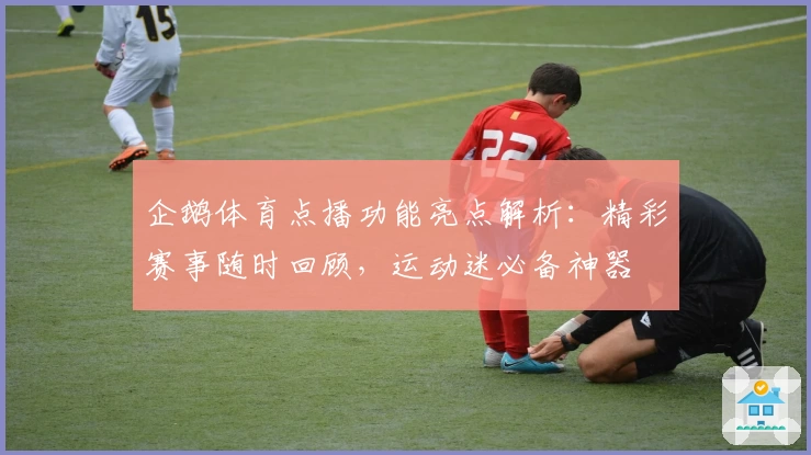 企鹅体育点播功能亮点解析：精彩赛事随时回顾，运动迷必备神器