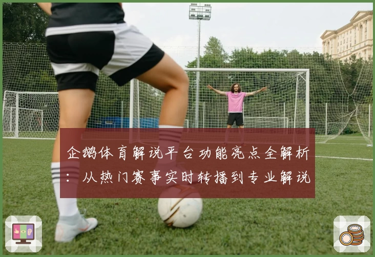 企鹅体育解说平台功能亮点全解析：从热门赛事实时转播到专业解说体验