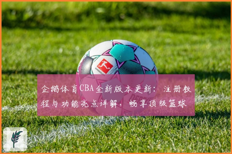 企鹅体育CBA全新版本更新：注册教程与功能亮点详解，畅享顶级篮球赛事