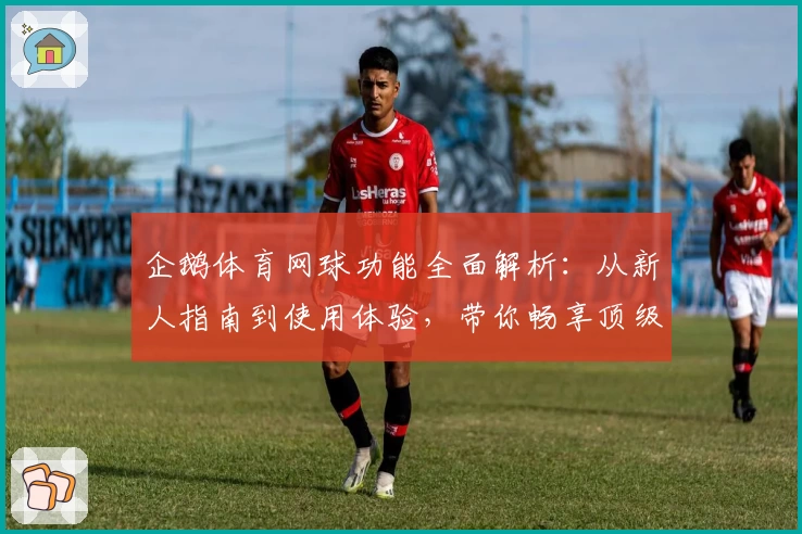 企鹅体育网球功能全面解析：从新人指南到使用体验，带你畅享顶级观赛服务