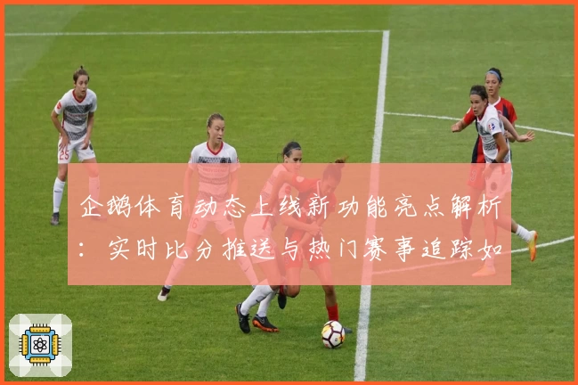 企鹅体育动态上线新功能亮点解析：实时比分推送与热门赛事追踪如何提升用户体验