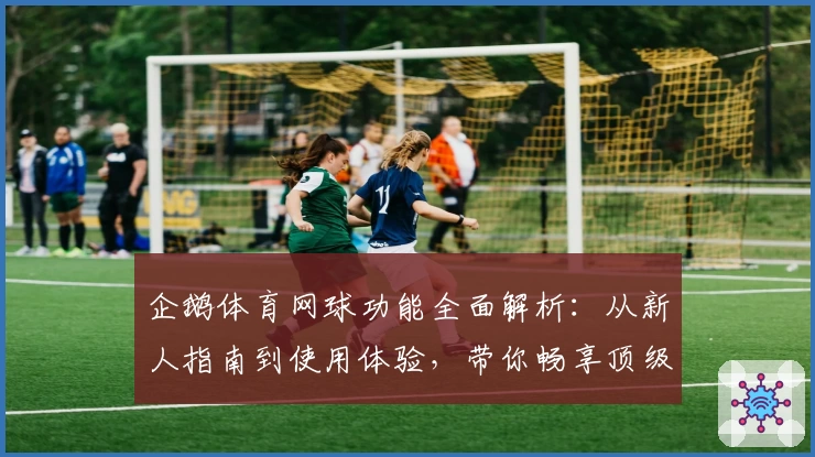 企鹅体育网球功能全面解析：从新人指南到使用体验，带你畅享顶级观赛服务